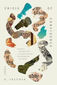 Crisis of Confidence: Reclaiming the Historic Faith in a Culture Consumed with Individualism and Identity Carl R Trueman 